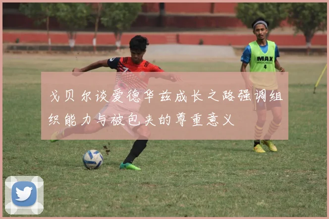戈贝尔谈爱德华兹成长之路强调组织能力与被包夹的尊重意义