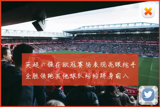 英超六强在欧冠赛场表现亮眼枪手全胜领跑其他球队纷纷跻身前八