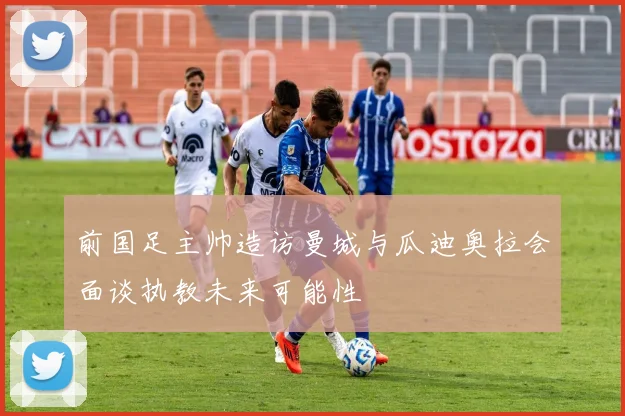 前国足主帅造访曼城与瓜迪奥拉会面谈执教未来可能性