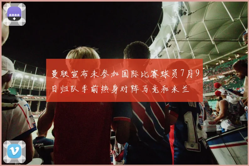曼联宣布未参加国际比赛球员7月9日归队季前热身对阵马竞和米兰