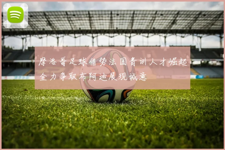 摩洛哥足球借势法国青训人才崛起全力争取布阿迪展现诚意