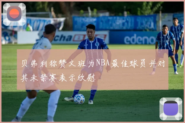 贝弗利称赞文班为NBA最佳球员并对其未禁赛表示欣慰