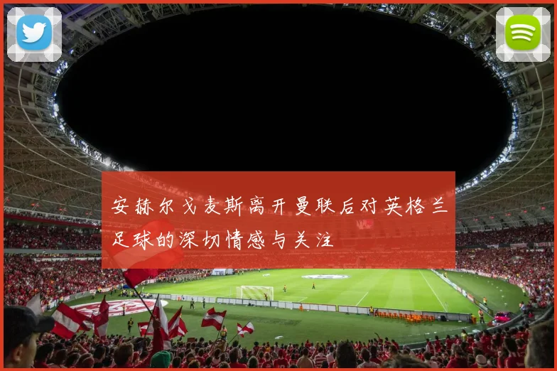 安赫尔戈麦斯离开曼联后对英格兰足球的深切情感与关注