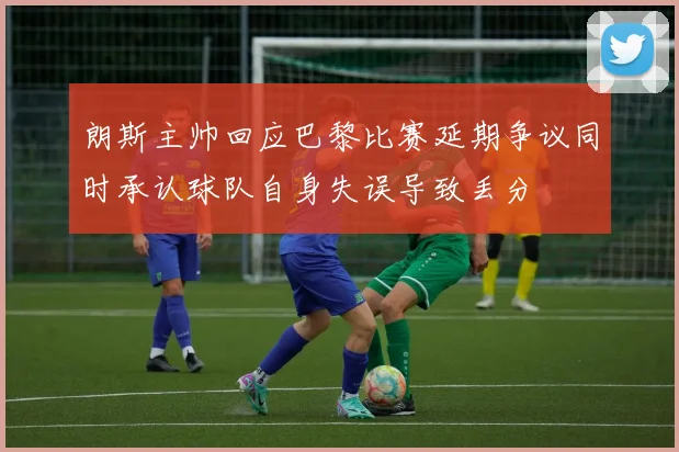 朗斯主帅回应巴黎比赛延期争议同时承认球队自身失误导致丢分