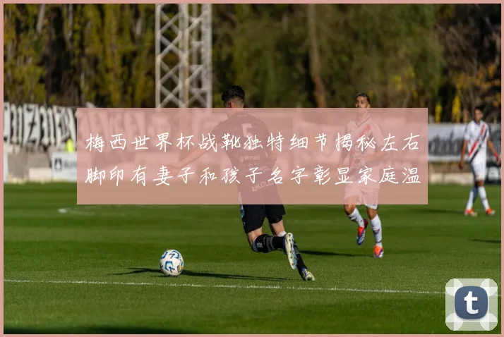 梅西世界杯战靴独特细节揭秘左右脚印有妻子和孩子名字彰显家庭温暖