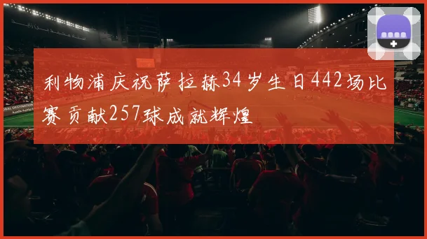 利物浦庆祝萨拉赫34岁生日442场比赛贡献257球成就辉煌