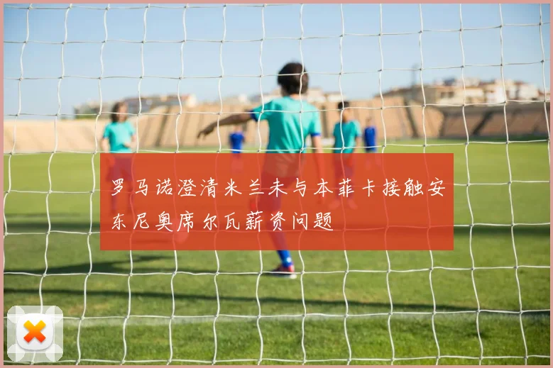 罗马诺澄清米兰未与本菲卡接触安东尼奥席尔瓦薪资问题