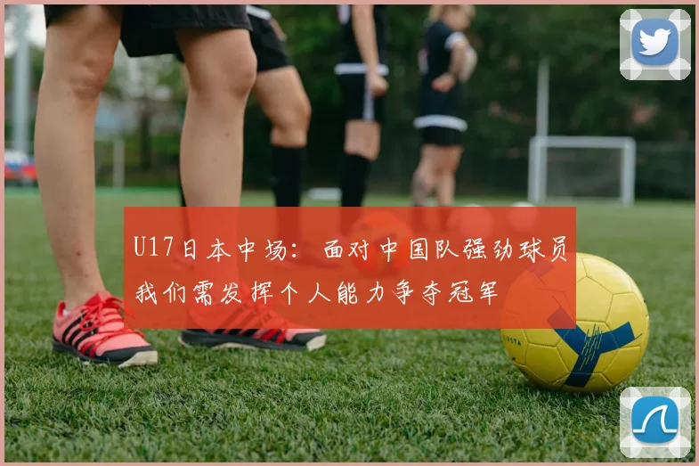 U17日本中场：面对中国队强劲球员我们需发挥个人能力争夺冠军