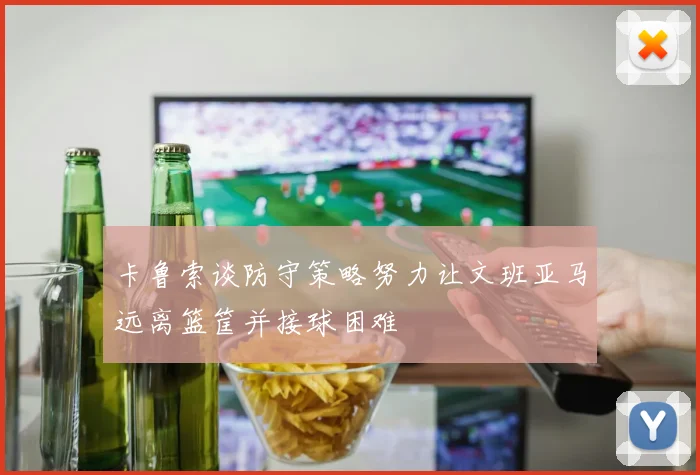 卡鲁索谈防守策略努力让文班亚马远离篮筐并接球困难