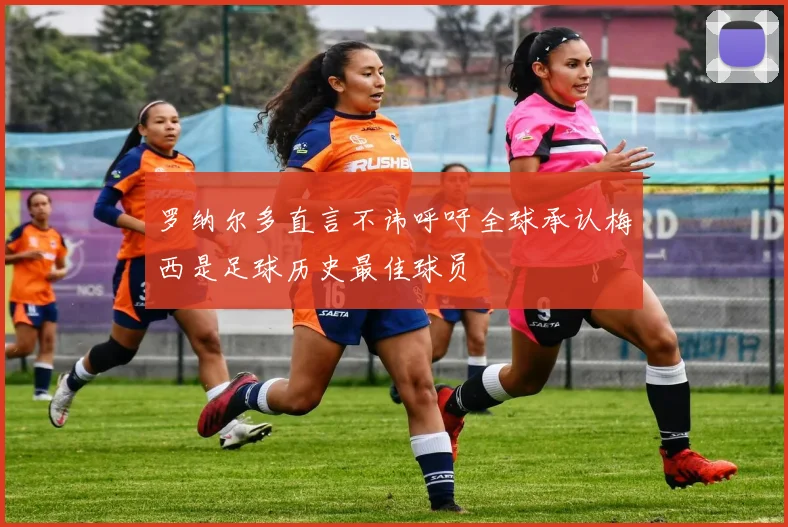 罗纳尔多直言不讳呼吁全球承认梅西是足球历史最佳球员