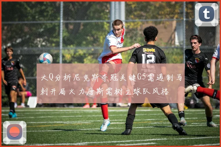 大Q分析尼克斯夺冠关键G5需遏制马刺开局火力唐斯需树立球队风格