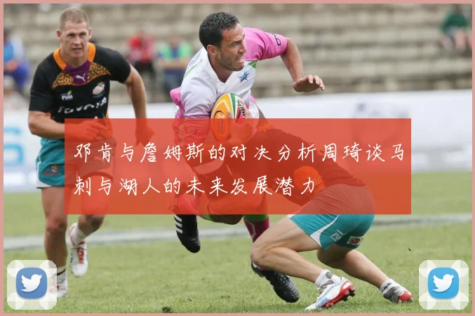 邓肯与詹姆斯的对决分析周琦谈马刺与湖人的未来发展潜力