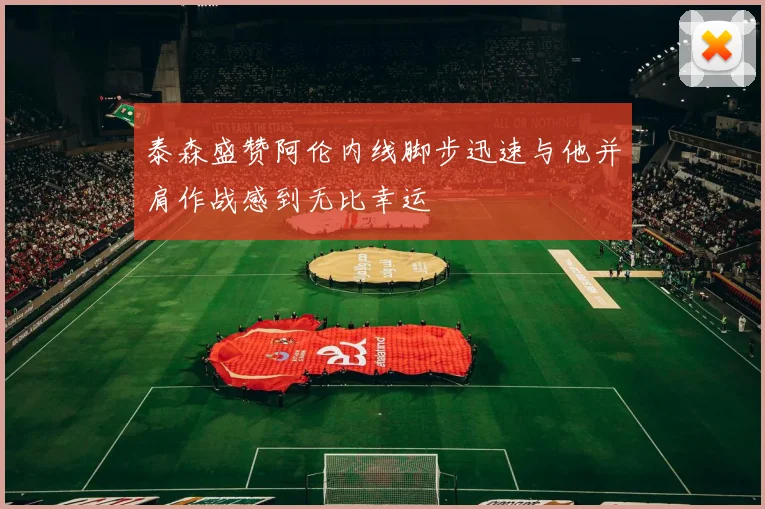 泰森盛赞阿伦内线脚步迅速与他并肩作战感到无比幸运