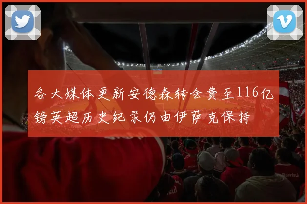 各大媒体更新安德森转会费至116亿镑英超历史纪录仍由伊萨克保持