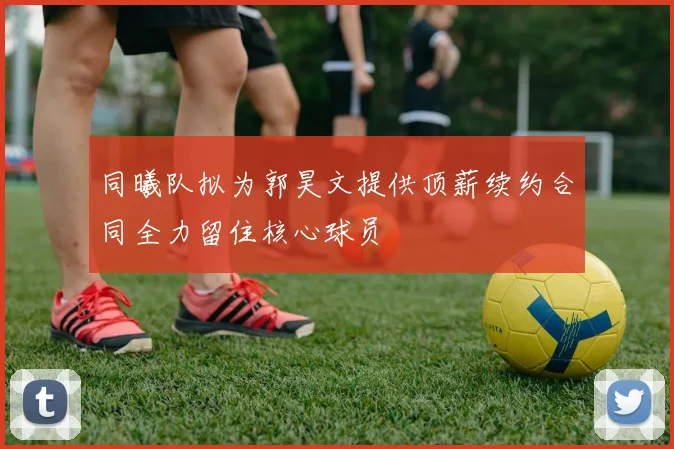同曦队拟为郭昊文提供顶薪续约合同全力留住核心球员