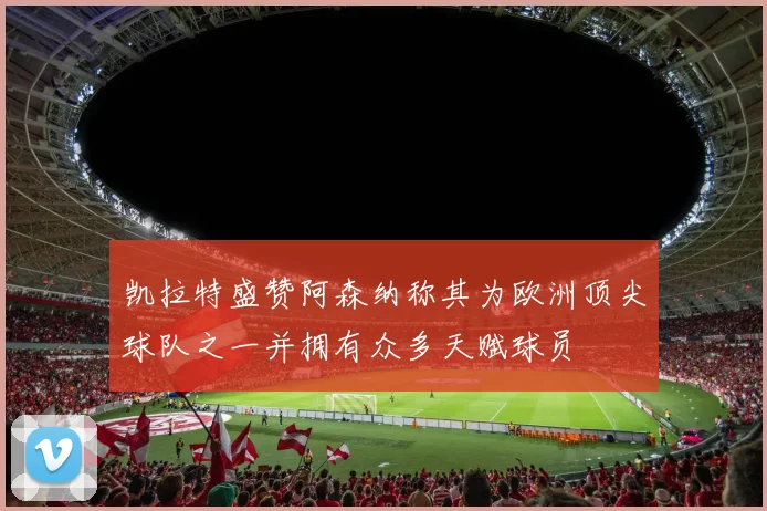 凯拉特盛赞阿森纳称其为欧洲顶尖球队之一并拥有众多天赋球员