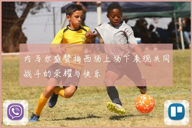内马尔盛赞梅西场上场下表现共同战斗的荣耀与快乐