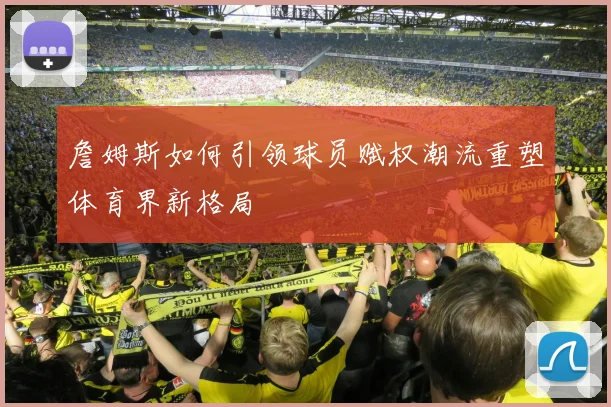 詹姆斯如何引领球员赋权潮流重塑体育界新格局