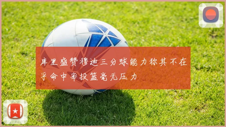 库里盛赞穆迪三分球能力称其不在乎命中率投篮毫无压力