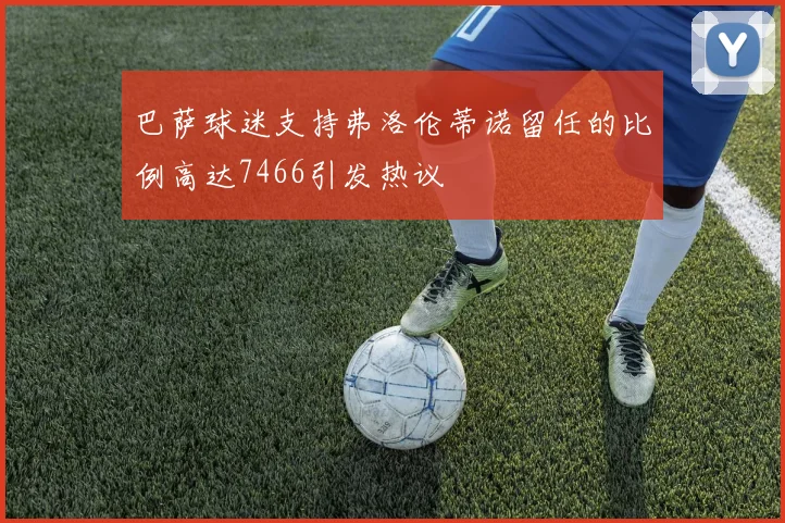 巴萨球迷支持弗洛伦蒂诺留任的比例高达7466引发热议
